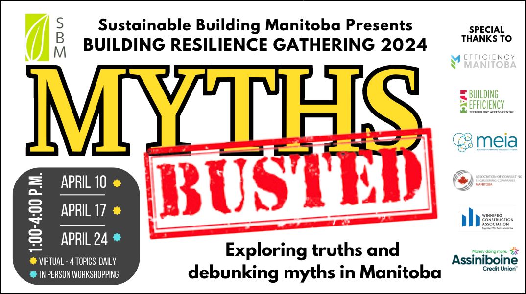 Sustainable building Manitoba Presents Building Resilience Gathering 2024 Myths Busted Wednesdays 1-4pm April 10, 17 virtual - 4 topics daily April 24 in person Exploring truths and debunking myths in Manitoba Special thank you to Efficiency Manitoba, Manitoba Environmental Industries Association, Building Efficiency Technology Access Centre, Association of Consulting Engineering Companies Manitoba, Winnipeg Construction Association and Assiniboine Credit
