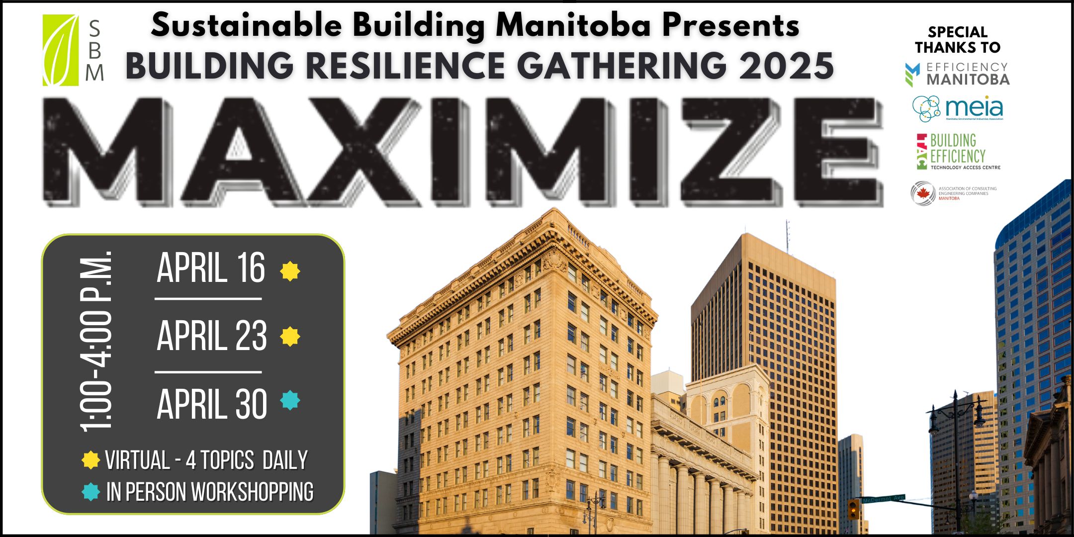 Event Poster - Sustainable Building Manitoba Presents Building Resilience Gathering 2025 MAXIMIZE 1-4PM April 16 and 23 online and in person April 30 Special Thanks to Efficiency Manitoba, Manitoba Environmental Industries Association, BETAC @ RRC Polytech, Association of Consulting Engineering Companies- Manitoba Chapter, Concrete Manitoba